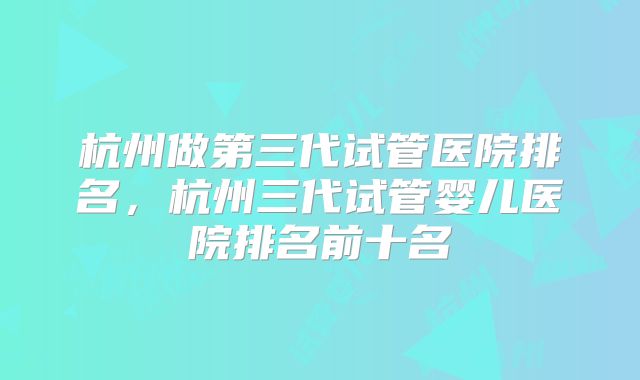 杭州做第三代试管医院排名，杭州三代试管婴儿医院排名前十名