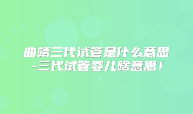 曲靖三代试管是什么意思-三代试管婴儿啥意思！