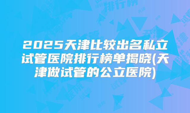 2025天津比较出名私立试管医院排行榜单揭晓(天津做试管的公立医院)
