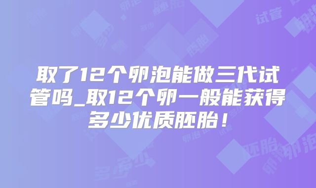 取了12个卵泡能做三代试管吗_取12个卵一般能获得多少优质胚胎！
