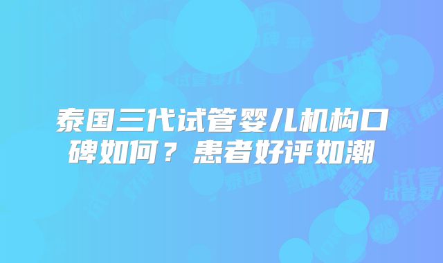 泰国三代试管婴儿机构口碑如何？患者好评如潮