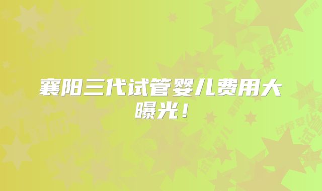 襄阳三代试管婴儿费用大曝光！