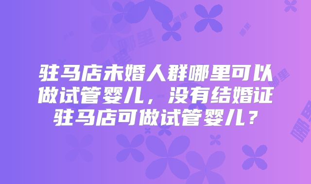 驻马店未婚人群哪里可以做试管婴儿，没有结婚证驻马店可做试管婴儿？