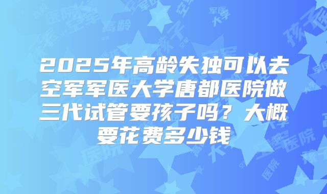 2025年高龄失独可以去空军军医大学唐都医院做三代试管要孩子吗?大概要花费多少钱