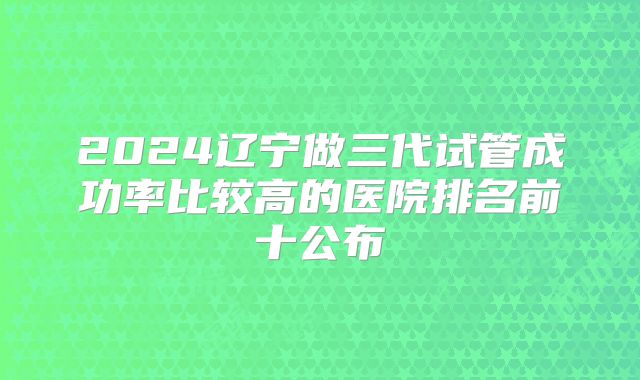 2024辽宁做三代试管成功率比较高的医院排名前十公布