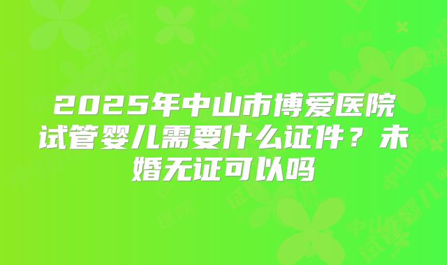 2025年中山市博爱医院试管婴儿需要什么证件？未婚无证可以吗
