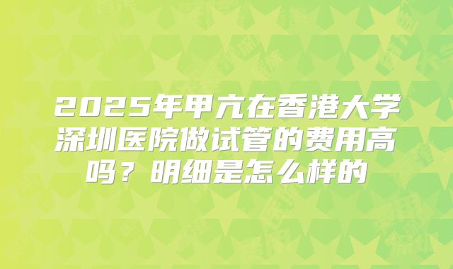 2025年甲亢在香港大学深圳医院做试管的费用高吗？明细是怎么样的