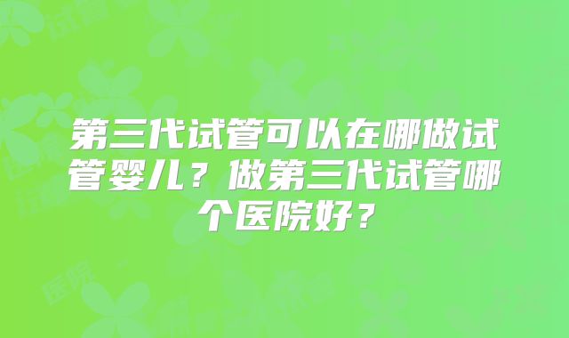 第三代试管可以在哪做试管婴儿？做第三代试管哪个医院好？