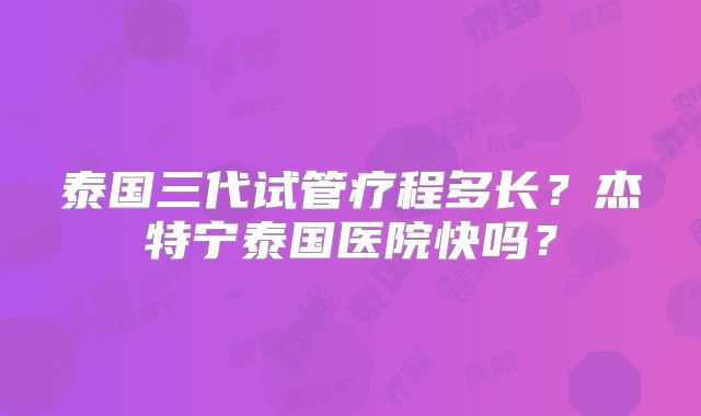 泰国三代试管疗程多长？杰特宁泰国医院快吗？