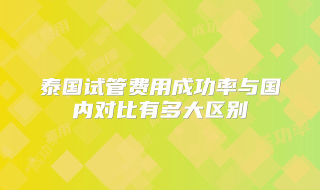 泰国试管费用成功率与国内对比有多大区别