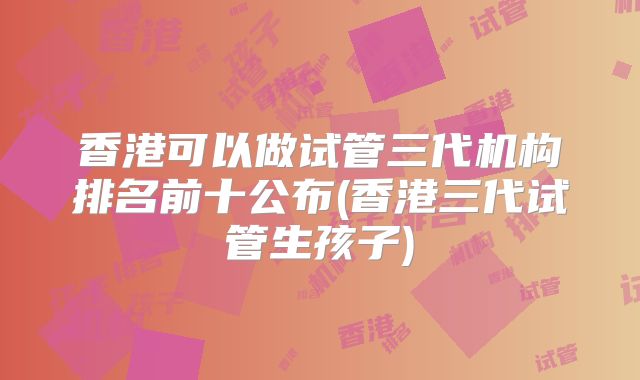 香港可以做试管三代机构排名前十公布(香港三代试管生孩子)
