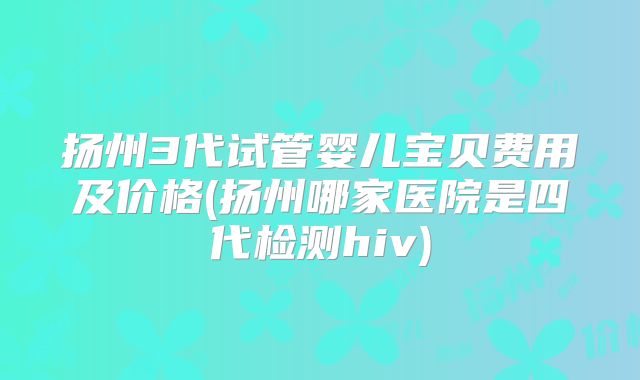 扬州3代试管婴儿宝贝费用及价格(扬州哪家医院是四代检测hiv)
