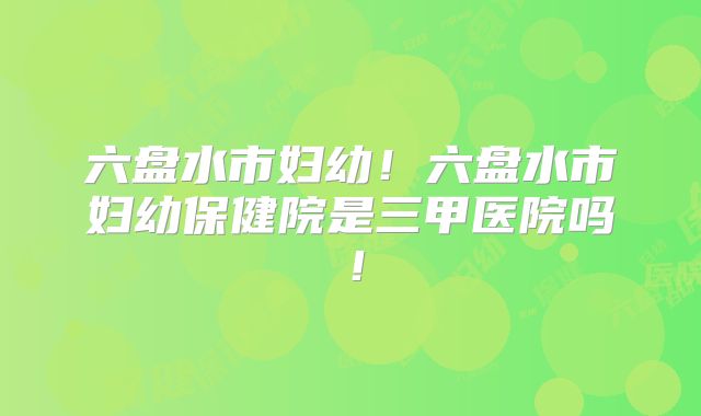 六盘水市妇幼！六盘水市妇幼保健院是三甲医院吗！
