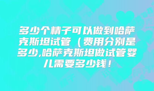 多少个精子可以做到哈萨克斯坦试管(费用分别是多少,哈萨克斯坦做试管婴儿需要多少钱!