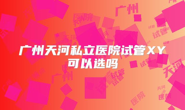 广州天河私立医院试管XY可以选吗