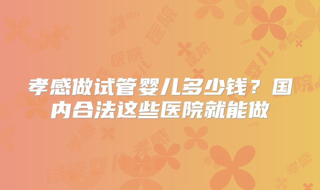 孝感做试管婴儿多少钱?国内合法这些医院就能做