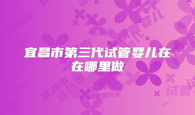 宜昌市第三代试管婴儿在在哪里做