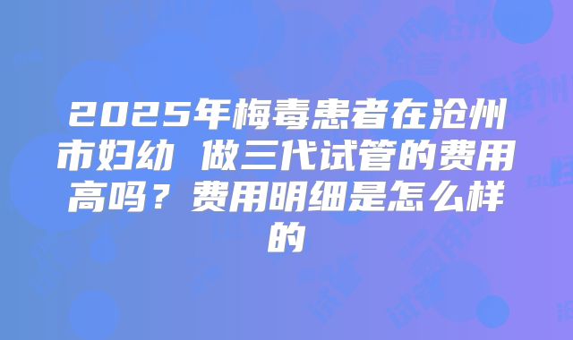 2025年梅毒患者在沧州市妇幼 做三代试管的费用高吗？费用明细是怎么样的