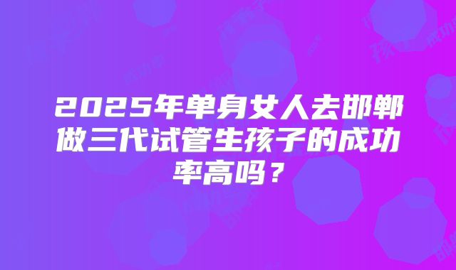 2025年单身女人去邯郸做三代试管生孩子的成功率高吗？