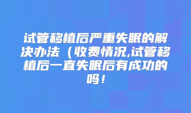 试管移植后严重失眠的解决办法（收费情况,试管移植后一直失眠后有成功的吗！