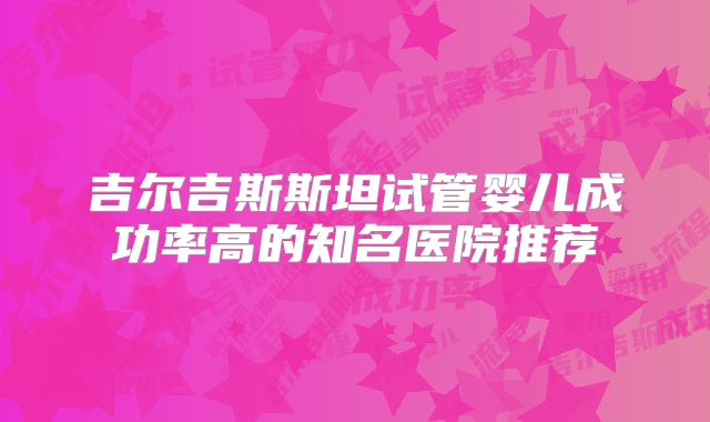 吉尔吉斯斯坦试管婴儿成功率高的知名医院推荐