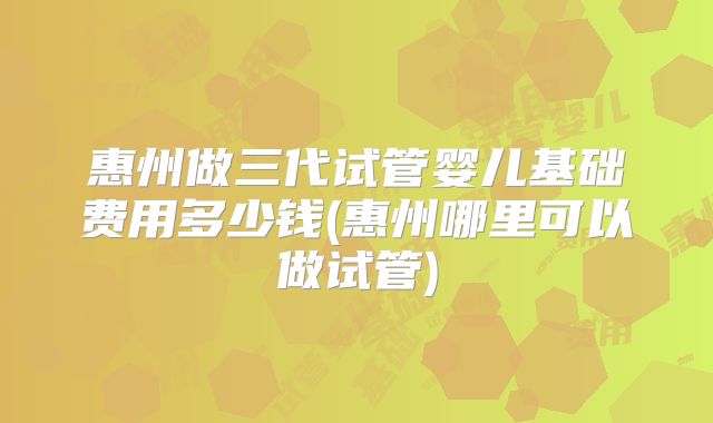 惠州做三代试管婴儿基础费用多少钱(惠州哪里可以做试管)