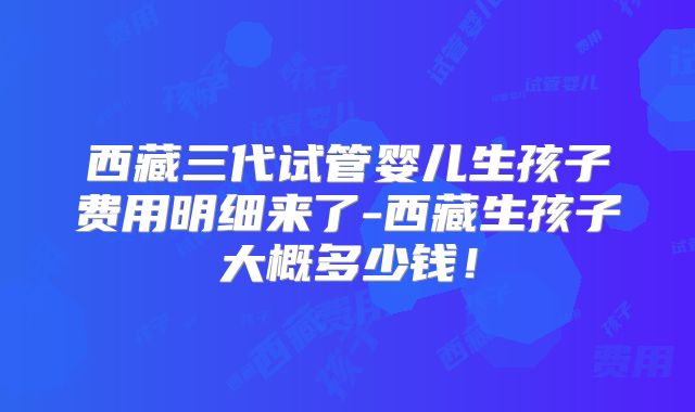 西藏三代试管婴儿生孩子费用明细来了-西藏生孩子大概多少钱!