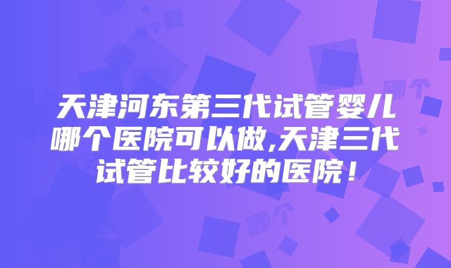 天津河东第三代试管婴儿哪个医院可以做,天津三代试管比较好的医院!