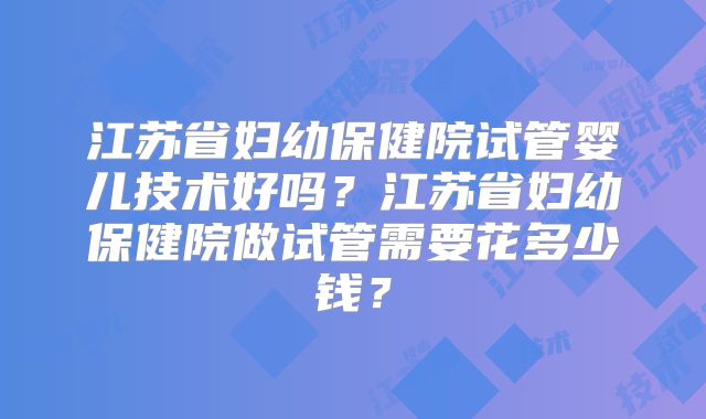 江苏省妇幼保健院试管婴儿技术好吗？江苏省妇幼保健院做试管需要花多少钱？