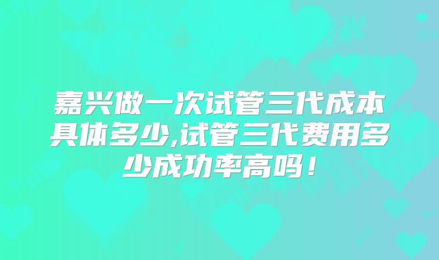 嘉兴做一次试管三代成本具体多少,试管三代费用多少成功率高吗！