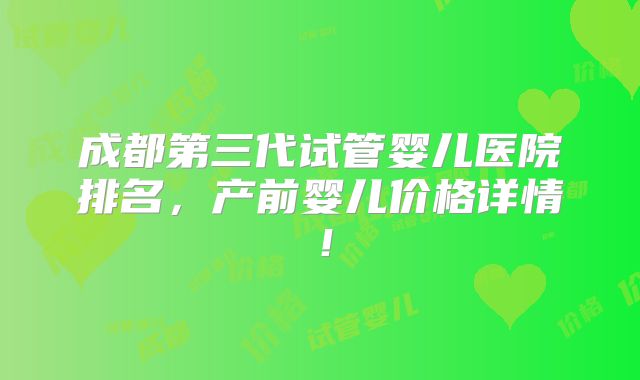 成都第三代试管婴儿医院排名，产前婴儿价格详情！