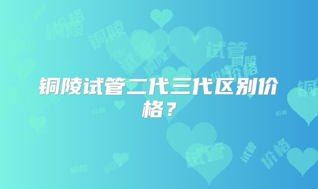 铜陵试管二代三代区别价格？