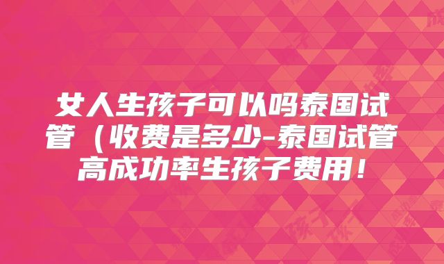 女人生孩子可以吗泰国试管（收费是多少-泰国试管高成功率生孩子费用！