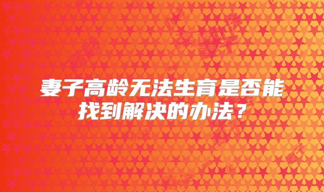 妻子高龄无法生育是否能找到解决的办法？