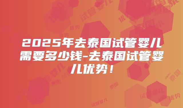 2025年去泰国试管婴儿需要多少钱-去泰国试管婴儿优势！
