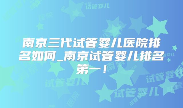 南京三代试管婴儿医院排名如何_南京试管婴儿排名第一!