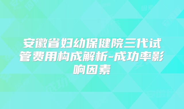 安徽省妇幼保健院三代试管费用构成解析-成功率影响因素