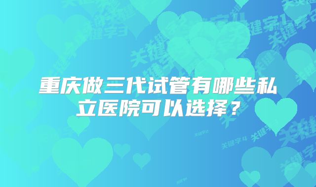 重庆做三代试管有哪些私立医院可以选择?
