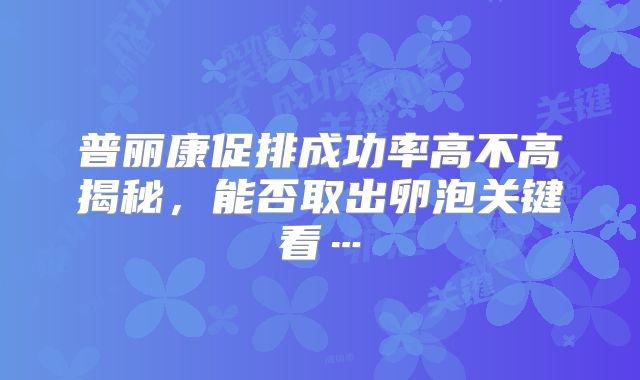 普丽康促排成功率高不高揭秘，能否取出卵泡关键看…