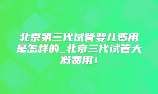 北京第三代试管婴儿费用是怎样的_北京三代试管大概费用!