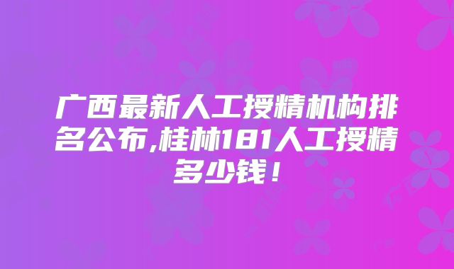 广西最新人工授精机构排名公布,桂林181人工授精多少钱!