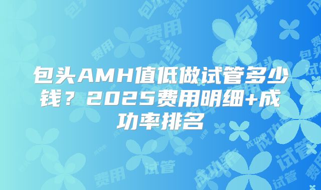 包头AMH值低做试管多少钱?2025费用明细+成功率排名