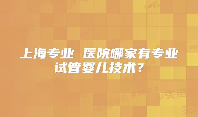 上海专业 医院哪家有专业试管婴儿技术？