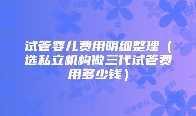 试管婴儿费用明细整理（选私立机构做三代试管费用多少钱）