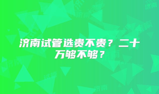 济南试管选贵不贵?二十万够不够?