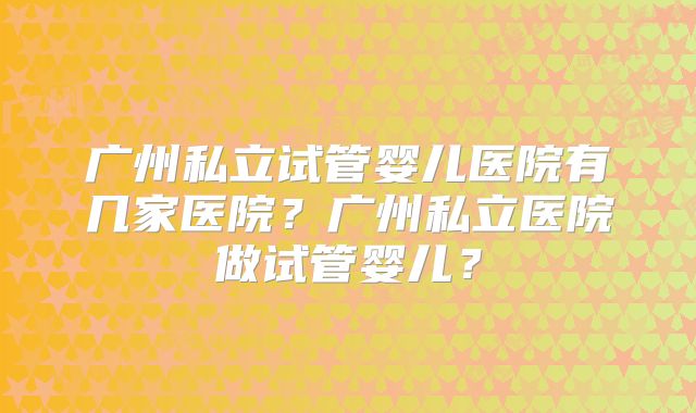 广州私立试管婴儿医院有几家医院？广州私立医院做试管婴儿？
