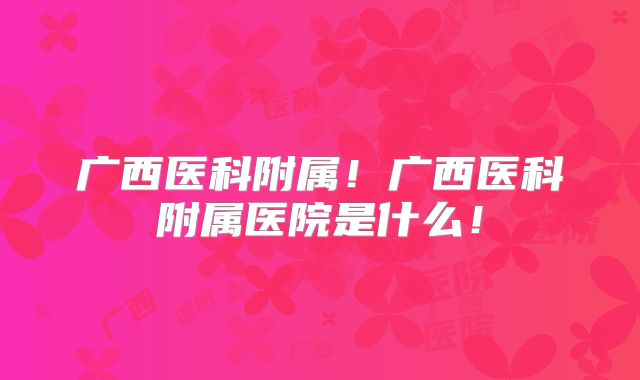 广西医科附属!广西医科附属医院是什么!