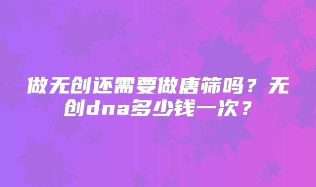 做无创还需要做唐筛吗?无创dna多少钱一次?