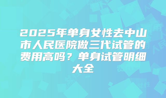 2025年单身女性去中山市人民医院做三代试管的费用高吗？单身试管明细大全