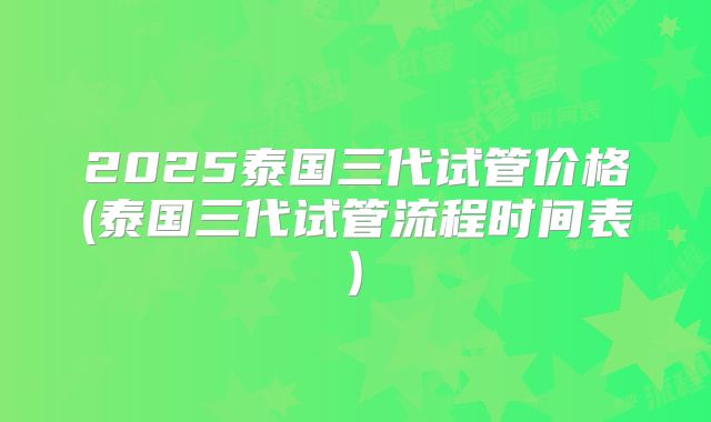 2025泰国三代试管价格(泰国三代试管流程时间表)